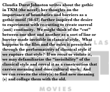 Claudia Durst Johnston writes about the gothic in TKM (the novel); her thoughts on the importance of boundaries and barriers as a gothic motif (56-63) further inspired the desire to experiment with re-cutting to create surreal (anti) continuity.  We might think of the “cut” between one shot and another as a sort of line or barrier made invisible in classical style.  What happens to the film and the roles it prescribes through the performativity of classical style if we rupture that style?  If we recut or violate it, we may defamiliarize the “invisibility” of the classical style and reveal it as a construction that carries meaning and does cultural work.  And we can rewrite the story(s) to find new meaning(s) and collage them with the old. 