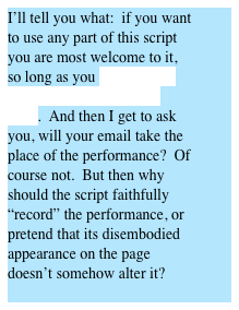I’ll tell you what:  if you want to use any part of this script you are most welcome to it, so long as you write me an email and tell me how it went.  And then I get to ask you, will your email take the place of the performance?  Of course not.  But then why should the script faithfully “record” the performance, or pretend that its disembodied appearance on the page doesn’t somehow alter it? 
