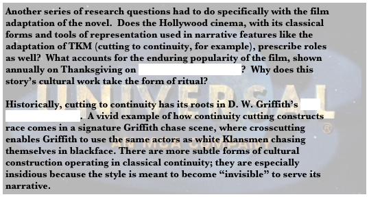 Another series of research questions had to do specifically with the film adaptation of the novel.  Does the Hollywood cinema, with its classical forms and tools of representation used in narrative features like the adaptation of TKM (cutting to continuity, for example), prescribe roles as well?  What accounts for the enduring popularity of the film, shown annually on Thanksgiving on Turner Classic Movies?  Why does this story’s cultural work take the form of ritual?

Historically, cutting to continuity has its roots in D. W. Griffith’s The Birth of a Nation.  A vivid example of how continuity cutting constructs race comes in a signature Griffith chase scene, where crosscutting enables Griffith to use the same actors as white Klansmen chasing themselves in blackface. There are more subtle forms of cultural construction operating in classical continuity; they are especially insidious because the style is meant to become “invisible” to serve its narrative. 