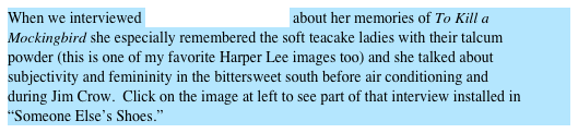When we interviewed Mary Frances HopKins about her memories of To Kill a Mockingbird she especially remembered the soft teacake ladies with their talcum powder (this is one of my favorite Harper Lee images too) and she talked about subjectivity and femininity in the bittersweet south before air conditioning and during Jim Crow.  Click on the image at left to see part of that interview installed in “Someone Else’s Shoes.”
