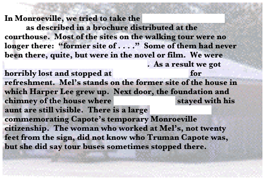 
In Monroeville, we tried to take the Monroeville Walking Tour as described in a brochure distributed at the courthouse.  Most of the sites on the walking tour were no longer there:  “former site of . . . .”  Some of them had never been there, quite, but were in the novel or film.  We were having trouble with frame slippage[4].  As a result we got horribly lost and stopped at Mel’s Dairy Dream for refreshment.  Mel’s stands on the former site of the house in which Harper Lee grew up.  Next door, the foundation and chimney of the house where Truman Capote stayed with his aunt are still visible.  There is a large historic marker commemorating Capote’s temporary Monroeville citizenship.  The woman who worked at Mel’s, not twenty feet from the sign, did not know who Truman Capote was, but she did say tour buses sometimes stopped there.

